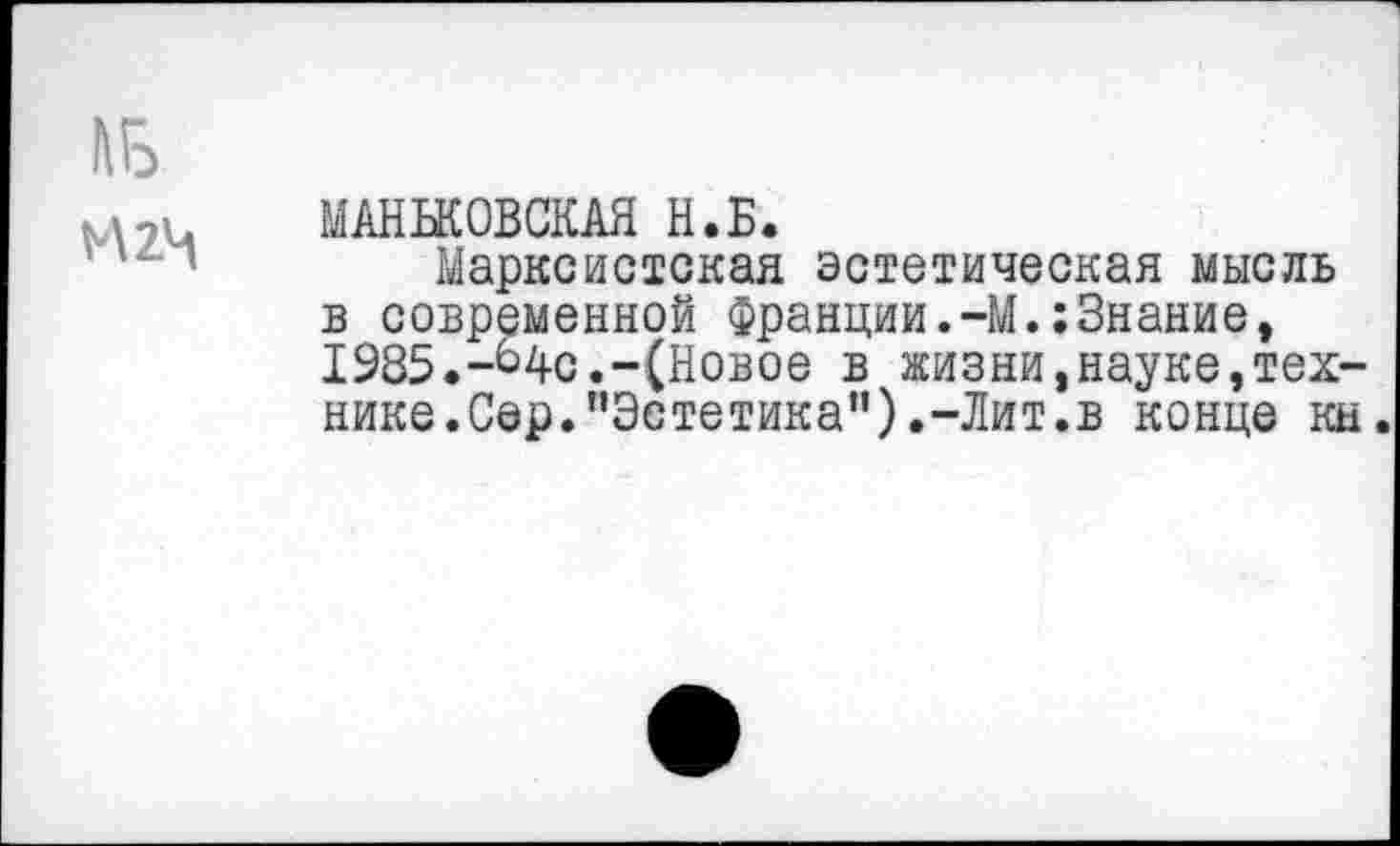 ﻿№
И2Ч
МАНЬКОВСКАЯ Н.Б.
Марксистская эстетическая мысль в современной Франции.-М.:Знание, 1985.-Ц-с.-(Новое в жизни,науке,технике.Сер.'’Эстетика”).-Лит.в конце кн.